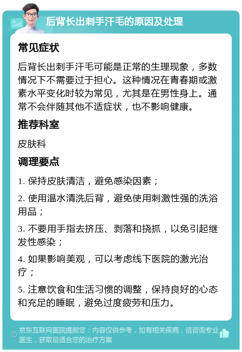 后背长出刺手汗毛的原因及处理 常见症状 后背长出刺手汗毛可能是正常的生理现象，多数情况下不需要过于担心。这种情况在青春期或激素水平变化时较为常见，尤其是在男性身上。通常不会伴随其他不适症状，也不影响健康。 推荐科室 皮肤科 调理要点 1. 保持皮肤清洁，避免感染因素； 2. 使用温水清洗后背，避免使用刺激性强的洗浴用品； 3. 不要用手指去挤压、剥落和挠抓，以免引起继发性感染； 4. 如果影响美观，可以考虑线下医院的激光治疗； 5. 注意饮食和生活习惯的调整，保持良好的心态和充足的睡眠，避免过度疲劳和压力。