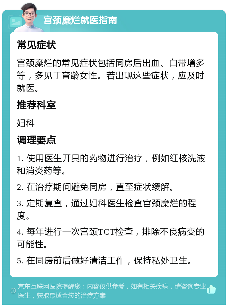 宫颈糜烂就医指南 常见症状 宫颈糜烂的常见症状包括同房后出血、白带增多等，多见于育龄女性。若出现这些症状，应及时就医。 推荐科室 妇科 调理要点 1. 使用医生开具的药物进行治疗，例如红核洗液和消炎药等。 2. 在治疗期间避免同房，直至症状缓解。 3. 定期复查，通过妇科医生检查宫颈糜烂的程度。 4. 每年进行一次宫颈TCT检查，排除不良病变的可能性。 5. 在同房前后做好清洁工作，保持私处卫生。