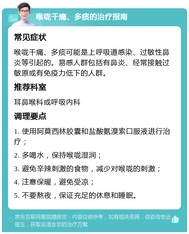 喉咙干痛、多痰的治疗指南 常见症状 喉咙干痛、多痰可能是上呼吸道感染、过敏性鼻炎等引起的。易感人群包括有鼻炎、经常接触过敏原或有免疫力低下的人群。 推荐科室 耳鼻喉科或呼吸内科 调理要点 1. 使用阿莫西林胶囊和盐酸氨溴索口服液进行治疗； 2. 多喝水，保持喉咙湿润； 3. 避免辛辣刺激的食物，减少对喉咙的刺激； 4. 注意保暖，避免受凉； 5. 不要熬夜，保证充足的休息和睡眠。