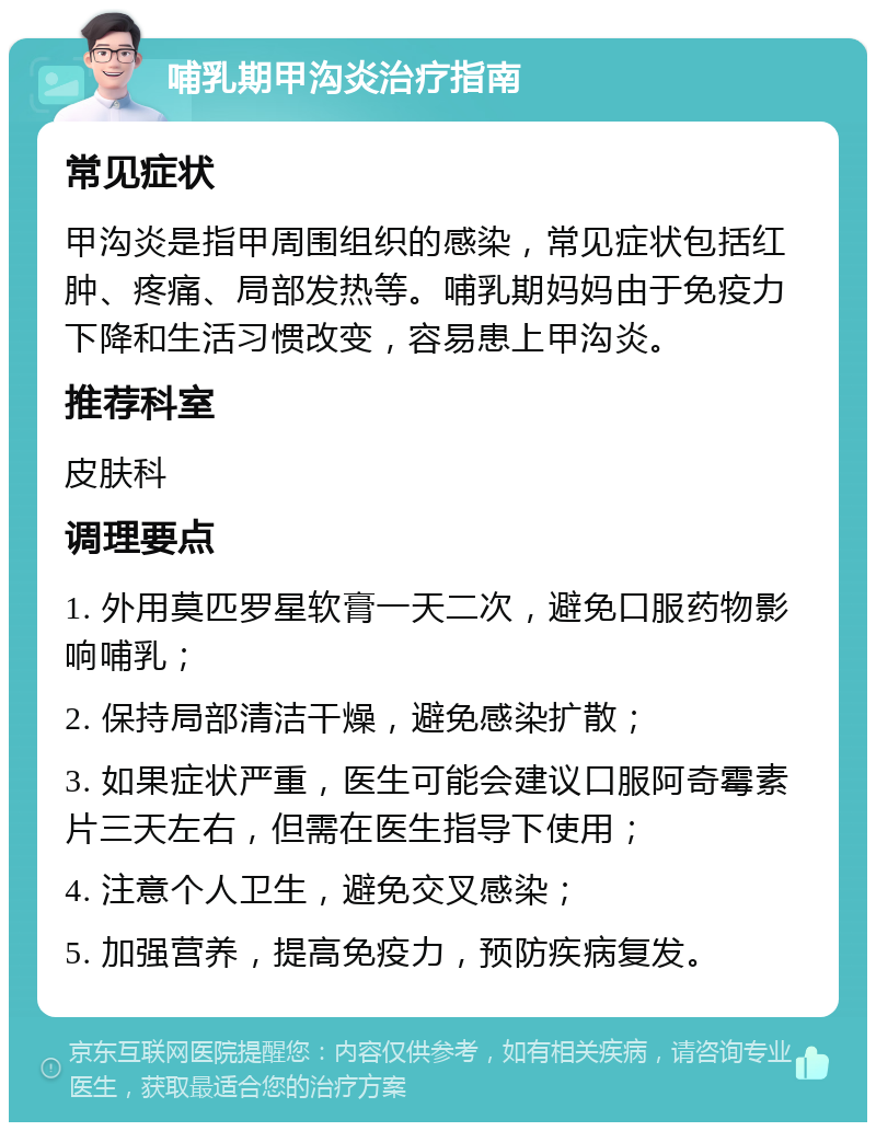 哺乳期甲沟炎治疗指南 常见症状 甲沟炎是指甲周围组织的感染，常见症状包括红肿、疼痛、局部发热等。哺乳期妈妈由于免疫力下降和生活习惯改变，容易患上甲沟炎。 推荐科室 皮肤科 调理要点 1. 外用莫匹罗星软膏一天二次，避免口服药物影响哺乳； 2. 保持局部清洁干燥，避免感染扩散； 3. 如果症状严重，医生可能会建议口服阿奇霉素片三天左右，但需在医生指导下使用； 4. 注意个人卫生，避免交叉感染； 5. 加强营养，提高免疫力，预防疾病复发。