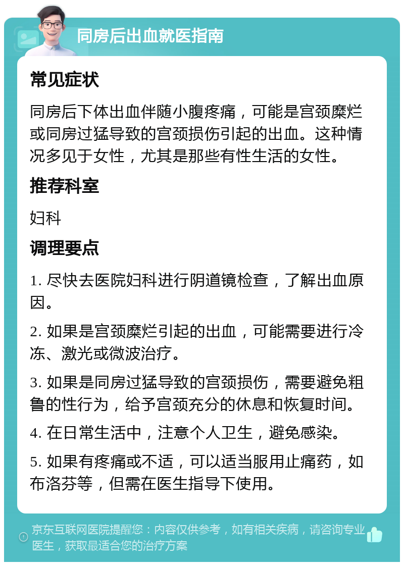 同房后出血就医指南 常见症状 同房后下体出血伴随小腹疼痛，可能是宫颈糜烂或同房过猛导致的宫颈损伤引起的出血。这种情况多见于女性，尤其是那些有性生活的女性。 推荐科室 妇科 调理要点 1. 尽快去医院妇科进行阴道镜检查，了解出血原因。 2. 如果是宫颈糜烂引起的出血，可能需要进行冷冻、激光或微波治疗。 3. 如果是同房过猛导致的宫颈损伤，需要避免粗鲁的性行为，给予宫颈充分的休息和恢复时间。 4. 在日常生活中，注意个人卫生，避免感染。 5. 如果有疼痛或不适，可以适当服用止痛药，如布洛芬等，但需在医生指导下使用。