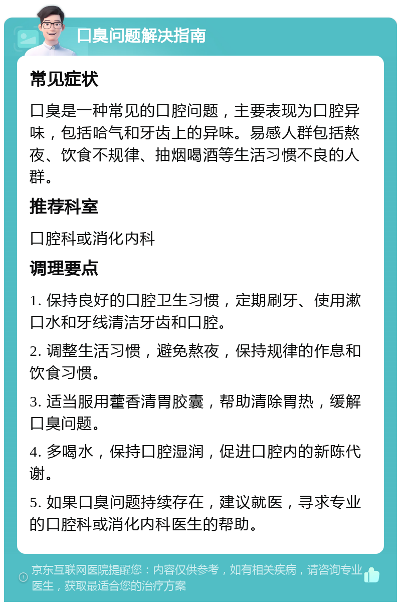 口臭问题解决指南 常见症状 口臭是一种常见的口腔问题，主要表现为口腔异味，包括哈气和牙齿上的异味。易感人群包括熬夜、饮食不规律、抽烟喝酒等生活习惯不良的人群。 推荐科室 口腔科或消化内科 调理要点 1. 保持良好的口腔卫生习惯，定期刷牙、使用漱口水和牙线清洁牙齿和口腔。 2. 调整生活习惯，避免熬夜，保持规律的作息和饮食习惯。 3. 适当服用藿香清胃胶囊，帮助清除胃热，缓解口臭问题。 4. 多喝水，保持口腔湿润，促进口腔内的新陈代谢。 5. 如果口臭问题持续存在，建议就医，寻求专业的口腔科或消化内科医生的帮助。