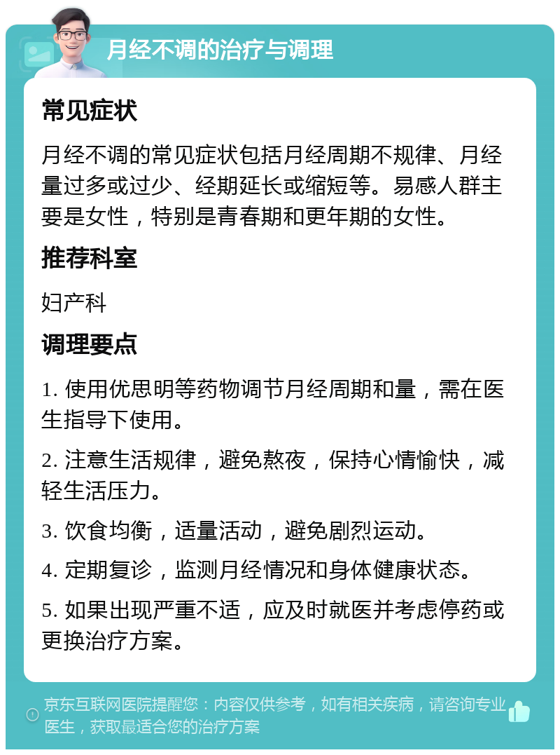 月经不调的治疗与调理 常见症状 月经不调的常见症状包括月经周期不规律、月经量过多或过少、经期延长或缩短等。易感人群主要是女性，特别是青春期和更年期的女性。 推荐科室 妇产科 调理要点 1. 使用优思明等药物调节月经周期和量，需在医生指导下使用。 2. 注意生活规律，避免熬夜，保持心情愉快，减轻生活压力。 3. 饮食均衡，适量活动，避免剧烈运动。 4. 定期复诊，监测月经情况和身体健康状态。 5. 如果出现严重不适，应及时就医并考虑停药或更换治疗方案。