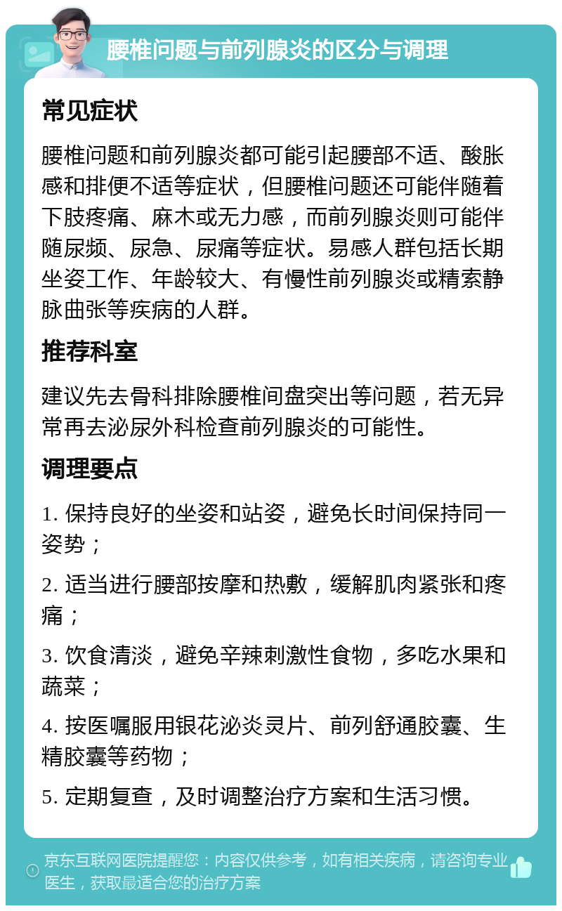 腰椎问题与前列腺炎的区分与调理 常见症状 腰椎问题和前列腺炎都可能引起腰部不适、酸胀感和排便不适等症状，但腰椎问题还可能伴随着下肢疼痛、麻木或无力感，而前列腺炎则可能伴随尿频、尿急、尿痛等症状。易感人群包括长期坐姿工作、年龄较大、有慢性前列腺炎或精索静脉曲张等疾病的人群。 推荐科室 建议先去骨科排除腰椎间盘突出等问题，若无异常再去泌尿外科检查前列腺炎的可能性。 调理要点 1. 保持良好的坐姿和站姿，避免长时间保持同一姿势； 2. 适当进行腰部按摩和热敷，缓解肌肉紧张和疼痛； 3. 饮食清淡，避免辛辣刺激性食物，多吃水果和蔬菜； 4. 按医嘱服用银花泌炎灵片、前列舒通胶囊、生精胶囊等药物； 5. 定期复查，及时调整治疗方案和生活习惯。