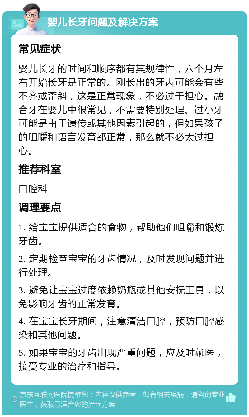 婴儿长牙问题及解决方案 常见症状 婴儿长牙的时间和顺序都有其规律性，六个月左右开始长牙是正常的。刚长出的牙齿可能会有些不齐或歪斜，这是正常现象，不必过于担心。融合牙在婴儿中很常见，不需要特别处理。过小牙可能是由于遗传或其他因素引起的，但如果孩子的咀嚼和语言发育都正常，那么就不必太过担心。 推荐科室 口腔科 调理要点 1. 给宝宝提供适合的食物，帮助他们咀嚼和锻炼牙齿。 2. 定期检查宝宝的牙齿情况，及时发现问题并进行处理。 3. 避免让宝宝过度依赖奶瓶或其他安抚工具，以免影响牙齿的正常发育。 4. 在宝宝长牙期间，注意清洁口腔，预防口腔感染和其他问题。 5. 如果宝宝的牙齿出现严重问题，应及时就医，接受专业的治疗和指导。