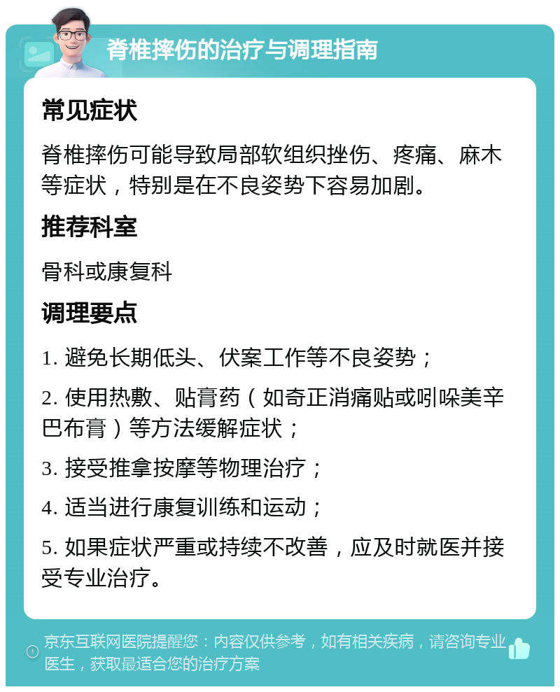 脊椎摔伤的治疗与调理指南 常见症状 脊椎摔伤可能导致局部软组织挫伤、疼痛、麻木等症状，特别是在不良姿势下容易加剧。 推荐科室 骨科或康复科 调理要点 1. 避免长期低头、伏案工作等不良姿势； 2. 使用热敷、贴膏药（如奇正消痛贴或吲哚美辛巴布膏）等方法缓解症状； 3. 接受推拿按摩等物理治疗； 4. 适当进行康复训练和运动； 5. 如果症状严重或持续不改善，应及时就医并接受专业治疗。