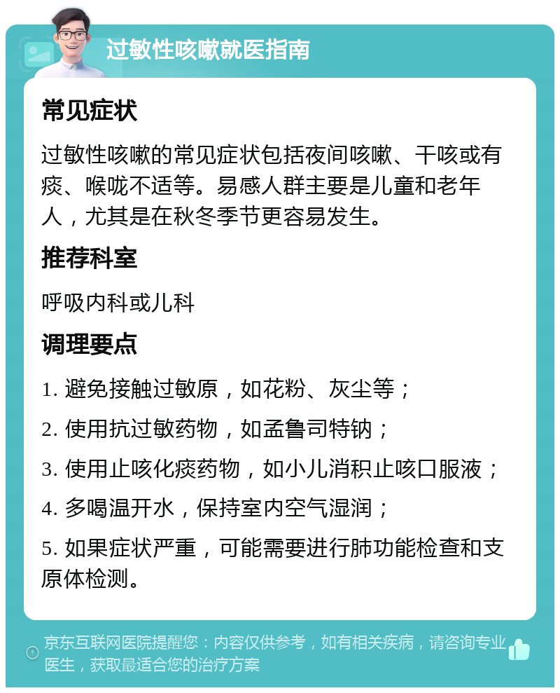 过敏性咳嗽就医指南 常见症状 过敏性咳嗽的常见症状包括夜间咳嗽、干咳或有痰、喉咙不适等。易感人群主要是儿童和老年人，尤其是在秋冬季节更容易发生。 推荐科室 呼吸内科或儿科 调理要点 1. 避免接触过敏原，如花粉、灰尘等； 2. 使用抗过敏药物，如孟鲁司特钠； 3. 使用止咳化痰药物，如小儿消积止咳口服液； 4. 多喝温开水，保持室内空气湿润； 5. 如果症状严重，可能需要进行肺功能检查和支原体检测。