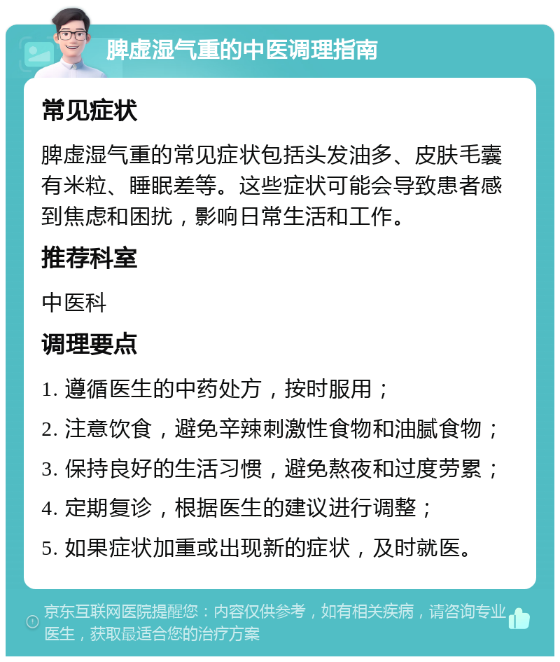 脾虚湿气重的中医调理指南 常见症状 脾虚湿气重的常见症状包括头发油多、皮肤毛囊有米粒、睡眠差等。这些症状可能会导致患者感到焦虑和困扰，影响日常生活和工作。 推荐科室 中医科 调理要点 1. 遵循医生的中药处方，按时服用； 2. 注意饮食，避免辛辣刺激性食物和油腻食物； 3. 保持良好的生活习惯，避免熬夜和过度劳累； 4. 定期复诊，根据医生的建议进行调整； 5. 如果症状加重或出现新的症状，及时就医。