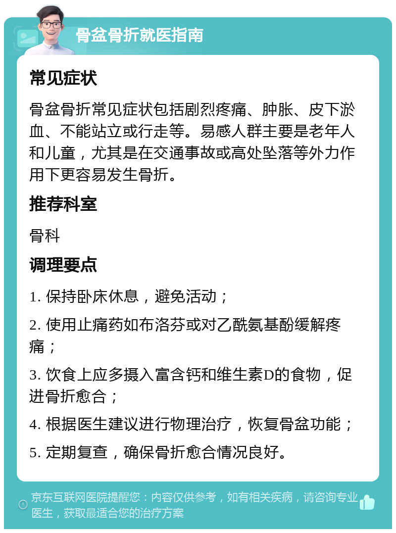 骨盆骨折就医指南 常见症状 骨盆骨折常见症状包括剧烈疼痛、肿胀、皮下淤血、不能站立或行走等。易感人群主要是老年人和儿童，尤其是在交通事故或高处坠落等外力作用下更容易发生骨折。 推荐科室 骨科 调理要点 1. 保持卧床休息，避免活动； 2. 使用止痛药如布洛芬或对乙酰氨基酚缓解疼痛； 3. 饮食上应多摄入富含钙和维生素D的食物，促进骨折愈合； 4. 根据医生建议进行物理治疗，恢复骨盆功能； 5. 定期复查，确保骨折愈合情况良好。