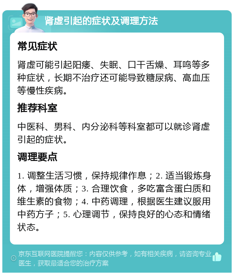 肾虚引起的症状及调理方法 常见症状 肾虚可能引起阳痿、失眠、口干舌燥、耳鸣等多种症状，长期不治疗还可能导致糖尿病、高血压等慢性疾病。 推荐科室 中医科、男科、内分泌科等科室都可以就诊肾虚引起的症状。 调理要点 1. 调整生活习惯，保持规律作息；2. 适当锻炼身体，增强体质；3. 合理饮食，多吃富含蛋白质和维生素的食物；4. 中药调理，根据医生建议服用中药方子；5. 心理调节，保持良好的心态和情绪状态。