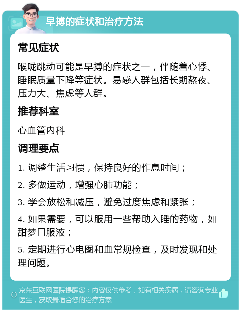 早搏的症状和治疗方法 常见症状 喉咙跳动可能是早搏的症状之一，伴随着心悸、睡眠质量下降等症状。易感人群包括长期熬夜、压力大、焦虑等人群。 推荐科室 心血管内科 调理要点 1. 调整生活习惯，保持良好的作息时间； 2. 多做运动，增强心肺功能； 3. 学会放松和减压，避免过度焦虑和紧张； 4. 如果需要，可以服用一些帮助入睡的药物，如甜梦口服液； 5. 定期进行心电图和血常规检查，及时发现和处理问题。