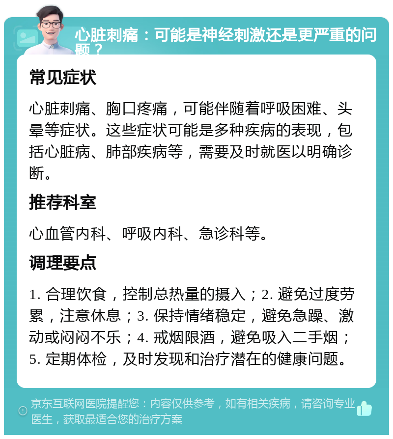 心脏刺痛：可能是神经刺激还是更严重的问题？ 常见症状 心脏刺痛、胸口疼痛，可能伴随着呼吸困难、头晕等症状。这些症状可能是多种疾病的表现，包括心脏病、肺部疾病等，需要及时就医以明确诊断。 推荐科室 心血管内科、呼吸内科、急诊科等。 调理要点 1. 合理饮食，控制总热量的摄入；2. 避免过度劳累，注意休息；3. 保持情绪稳定，避免急躁、激动或闷闷不乐；4. 戒烟限酒，避免吸入二手烟；5. 定期体检，及时发现和治疗潜在的健康问题。