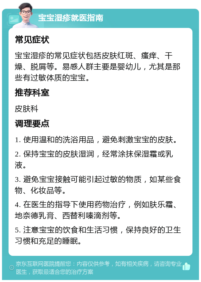 宝宝湿疹就医指南 常见症状 宝宝湿疹的常见症状包括皮肤红斑、瘙痒、干燥、脱屑等。易感人群主要是婴幼儿，尤其是那些有过敏体质的宝宝。 推荐科室 皮肤科 调理要点 1. 使用温和的洗浴用品，避免刺激宝宝的皮肤。 2. 保持宝宝的皮肤湿润，经常涂抹保湿霜或乳液。 3. 避免宝宝接触可能引起过敏的物质，如某些食物、化妆品等。 4. 在医生的指导下使用药物治疗，例如肤乐霜、地奈德乳膏、西替利嗪滴剂等。 5. 注意宝宝的饮食和生活习惯，保持良好的卫生习惯和充足的睡眠。