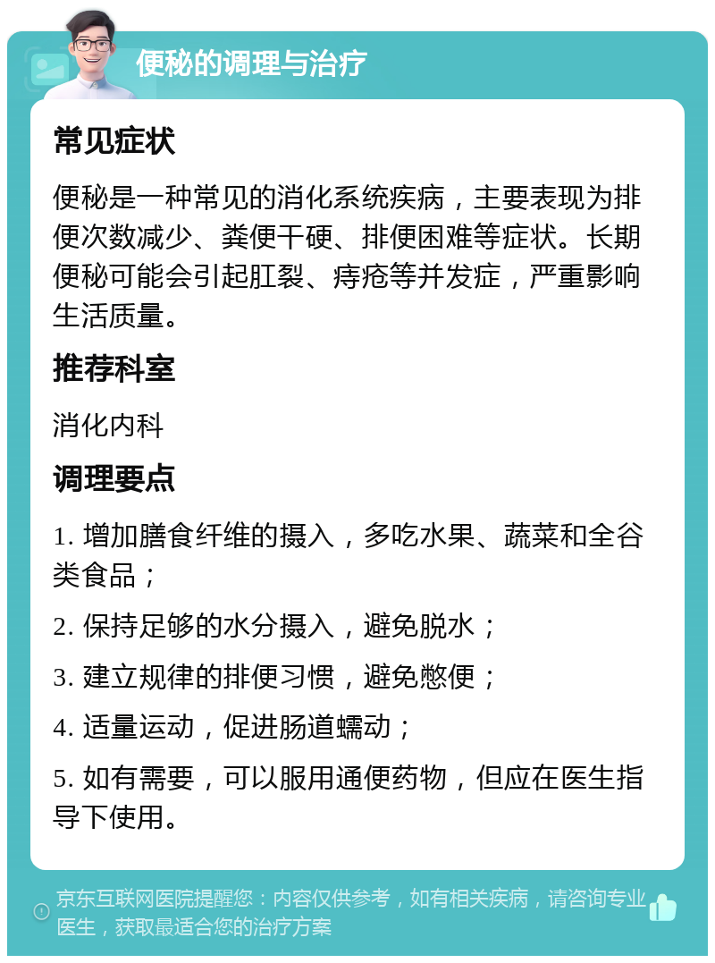 便秘的调理与治疗 常见症状 便秘是一种常见的消化系统疾病，主要表现为排便次数减少、粪便干硬、排便困难等症状。长期便秘可能会引起肛裂、痔疮等并发症，严重影响生活质量。 推荐科室 消化内科 调理要点 1. 增加膳食纤维的摄入，多吃水果、蔬菜和全谷类食品； 2. 保持足够的水分摄入，避免脱水； 3. 建立规律的排便习惯，避免憋便； 4. 适量运动，促进肠道蠕动； 5. 如有需要，可以服用通便药物，但应在医生指导下使用。