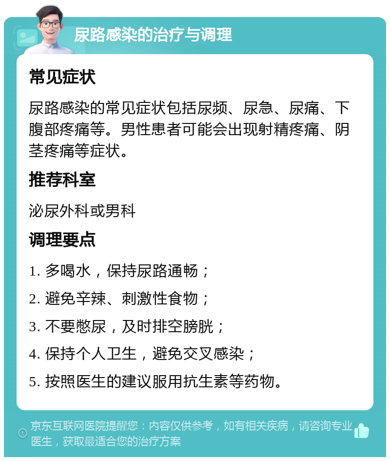 尿路感染的治疗与调理 常见症状 尿路感染的常见症状包括尿频、尿急、尿痛、下腹部疼痛等。男性患者可能会出现射精疼痛、阴茎疼痛等症状。 推荐科室 泌尿外科或男科 调理要点 1. 多喝水，保持尿路通畅； 2. 避免辛辣、刺激性食物； 3. 不要憋尿，及时排空膀胱； 4. 保持个人卫生，避免交叉感染； 5. 按照医生的建议服用抗生素等药物。