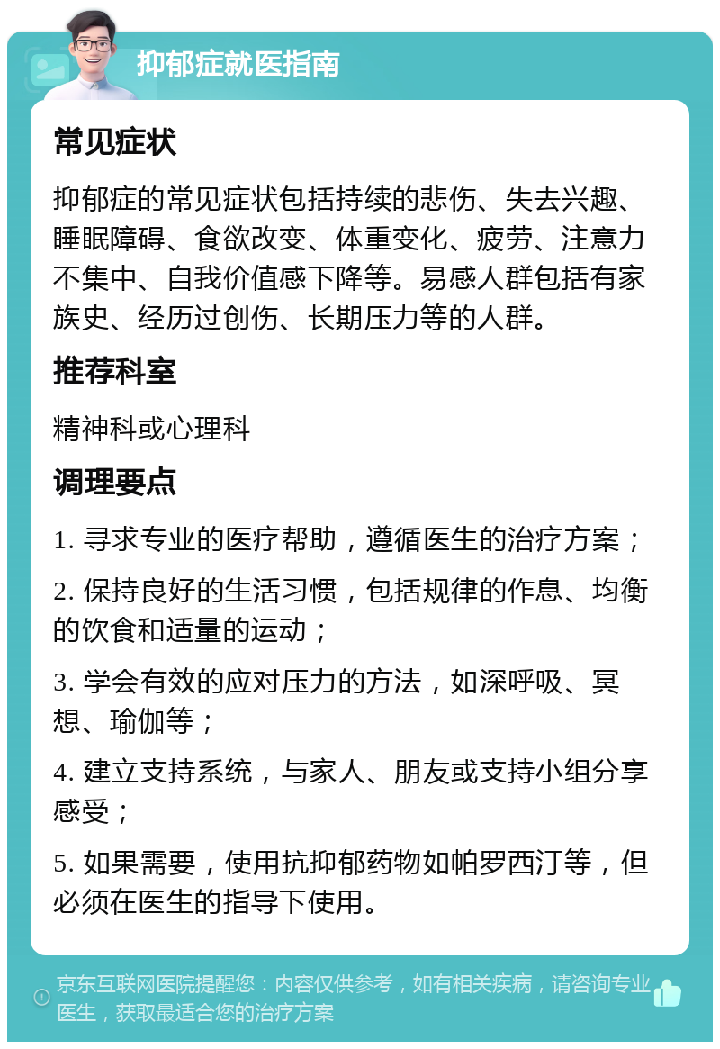 抑郁症就医指南 常见症状 抑郁症的常见症状包括持续的悲伤、失去兴趣、睡眠障碍、食欲改变、体重变化、疲劳、注意力不集中、自我价值感下降等。易感人群包括有家族史、经历过创伤、长期压力等的人群。 推荐科室 精神科或心理科 调理要点 1. 寻求专业的医疗帮助，遵循医生的治疗方案； 2. 保持良好的生活习惯，包括规律的作息、均衡的饮食和适量的运动； 3. 学会有效的应对压力的方法，如深呼吸、冥想、瑜伽等； 4. 建立支持系统，与家人、朋友或支持小组分享感受； 5. 如果需要，使用抗抑郁药物如帕罗西汀等，但必须在医生的指导下使用。