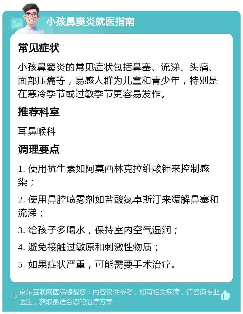 小孩鼻窦炎就医指南 常见症状 小孩鼻窦炎的常见症状包括鼻塞、流涕、头痛、面部压痛等，易感人群为儿童和青少年，特别是在寒冷季节或过敏季节更容易发作。 推荐科室 耳鼻喉科 调理要点 1. 使用抗生素如阿莫西林克拉维酸钾来控制感染； 2. 使用鼻腔喷雾剂如盐酸氮卓斯汀来缓解鼻塞和流涕； 3. 给孩子多喝水，保持室内空气湿润； 4. 避免接触过敏原和刺激性物质； 5. 如果症状严重，可能需要手术治疗。