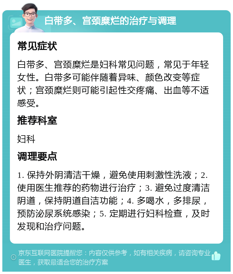 白带多、宫颈糜烂的治疗与调理 常见症状 白带多、宫颈糜烂是妇科常见问题，常见于年轻女性。白带多可能伴随着异味、颜色改变等症状；宫颈糜烂则可能引起性交疼痛、出血等不适感受。 推荐科室 妇科 调理要点 1. 保持外阴清洁干燥，避免使用刺激性洗液；2. 使用医生推荐的药物进行治疗；3. 避免过度清洁阴道，保持阴道自洁功能；4. 多喝水，多排尿，预防泌尿系统感染；5. 定期进行妇科检查，及时发现和治疗问题。