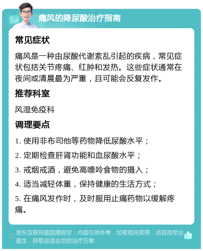 痛风的降尿酸治疗指南 常见症状 痛风是一种由尿酸代谢紊乱引起的疾病，常见症状包括关节疼痛、红肿和发热。这些症状通常在夜间或清晨最为严重，且可能会反复发作。 推荐科室 风湿免疫科 调理要点 1. 使用非布司他等药物降低尿酸水平； 2. 定期检查肝肾功能和血尿酸水平； 3. 戒烟戒酒，避免高嘌呤食物的摄入； 4. 适当减轻体重，保持健康的生活方式； 5. 在痛风发作时，及时服用止痛药物以缓解疼痛。