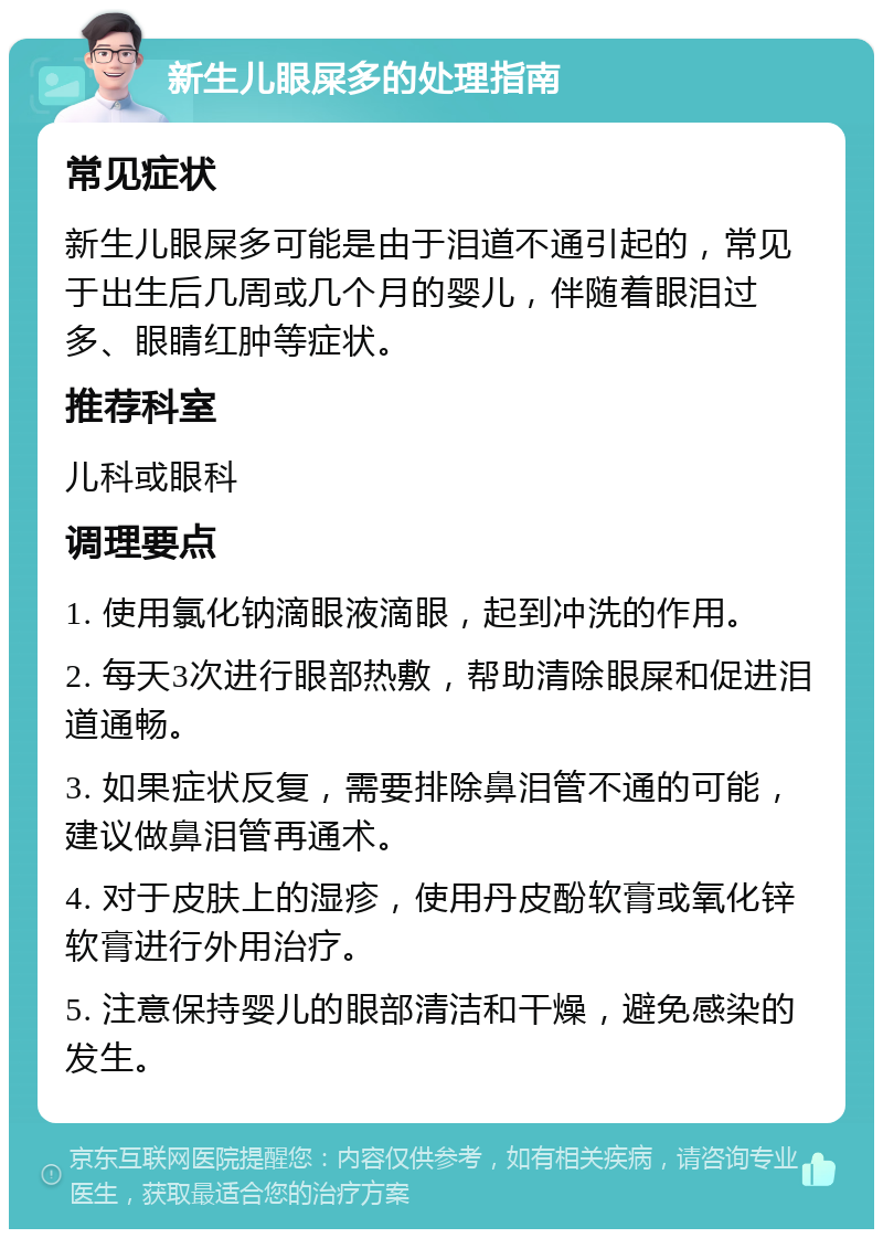 新生儿眼屎多的处理指南 常见症状 新生儿眼屎多可能是由于泪道不通引起的，常见于出生后几周或几个月的婴儿，伴随着眼泪过多、眼睛红肿等症状。 推荐科室 儿科或眼科 调理要点 1. 使用氯化钠滴眼液滴眼，起到冲洗的作用。 2. 每天3次进行眼部热敷，帮助清除眼屎和促进泪道通畅。 3. 如果症状反复，需要排除鼻泪管不通的可能，建议做鼻泪管再通术。 4. 对于皮肤上的湿疹，使用丹皮酚软膏或氧化锌软膏进行外用治疗。 5. 注意保持婴儿的眼部清洁和干燥，避免感染的发生。