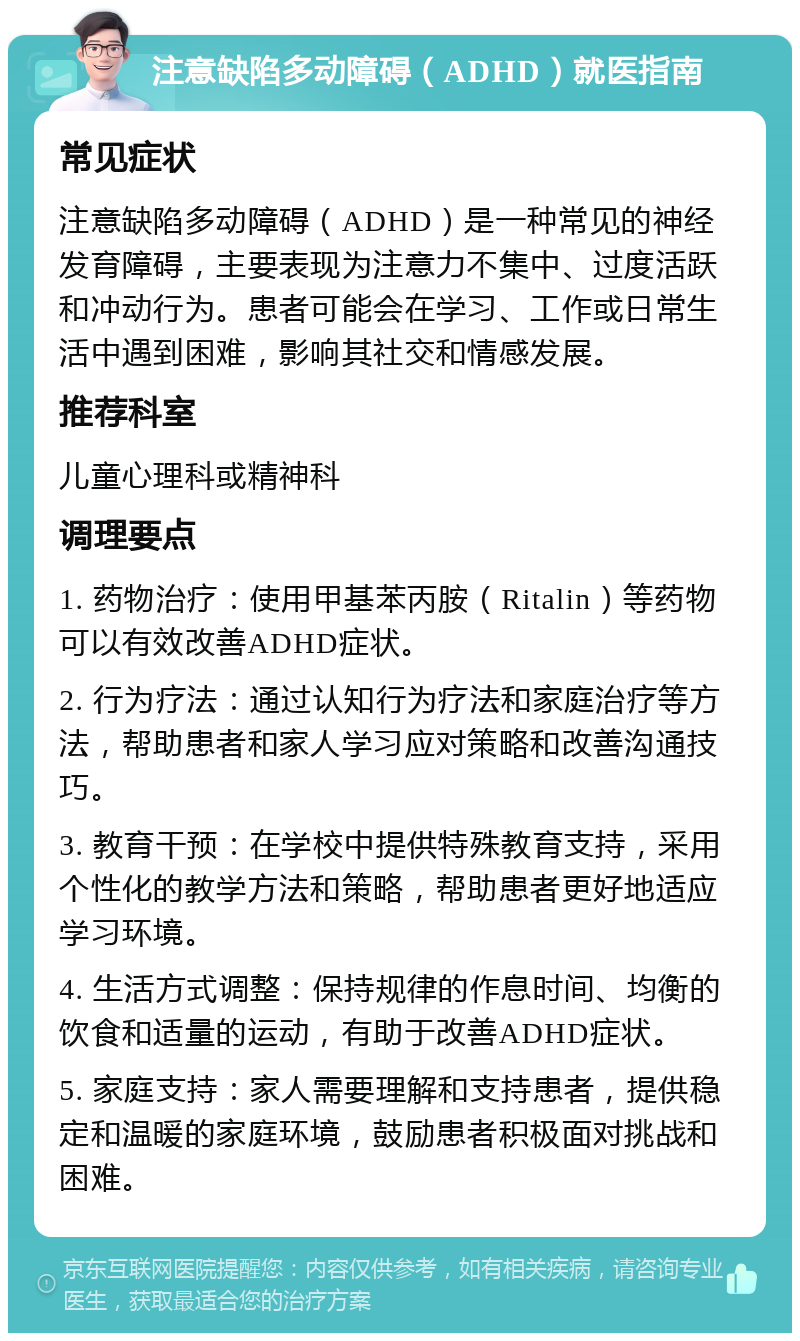 注意缺陷多动障碍（ADHD）就医指南 常见症状 注意缺陷多动障碍（ADHD）是一种常见的神经发育障碍，主要表现为注意力不集中、过度活跃和冲动行为。患者可能会在学习、工作或日常生活中遇到困难，影响其社交和情感发展。 推荐科室 儿童心理科或精神科 调理要点 1. 药物治疗：使用甲基苯丙胺（Ritalin）等药物可以有效改善ADHD症状。 2. 行为疗法：通过认知行为疗法和家庭治疗等方法，帮助患者和家人学习应对策略和改善沟通技巧。 3. 教育干预：在学校中提供特殊教育支持，采用个性化的教学方法和策略，帮助患者更好地适应学习环境。 4. 生活方式调整：保持规律的作息时间、均衡的饮食和适量的运动，有助于改善ADHD症状。 5. 家庭支持：家人需要理解和支持患者，提供稳定和温暖的家庭环境，鼓励患者积极面对挑战和困难。