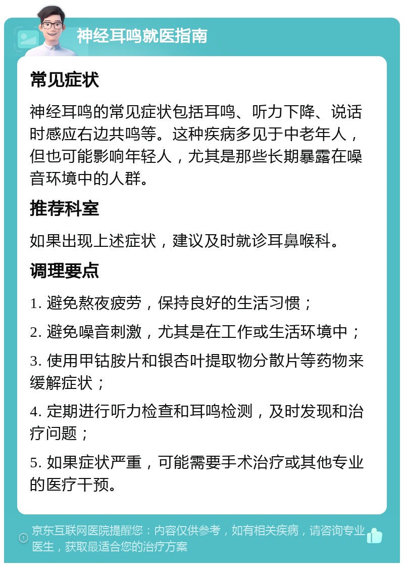 神经耳鸣就医指南 常见症状 神经耳鸣的常见症状包括耳鸣、听力下降、说话时感应右边共鸣等。这种疾病多见于中老年人，但也可能影响年轻人，尤其是那些长期暴露在噪音环境中的人群。 推荐科室 如果出现上述症状，建议及时就诊耳鼻喉科。 调理要点 1. 避免熬夜疲劳，保持良好的生活习惯； 2. 避免噪音刺激，尤其是在工作或生活环境中； 3. 使用甲钴胺片和银杏叶提取物分散片等药物来缓解症状； 4. 定期进行听力检查和耳鸣检测，及时发现和治疗问题； 5. 如果症状严重，可能需要手术治疗或其他专业的医疗干预。