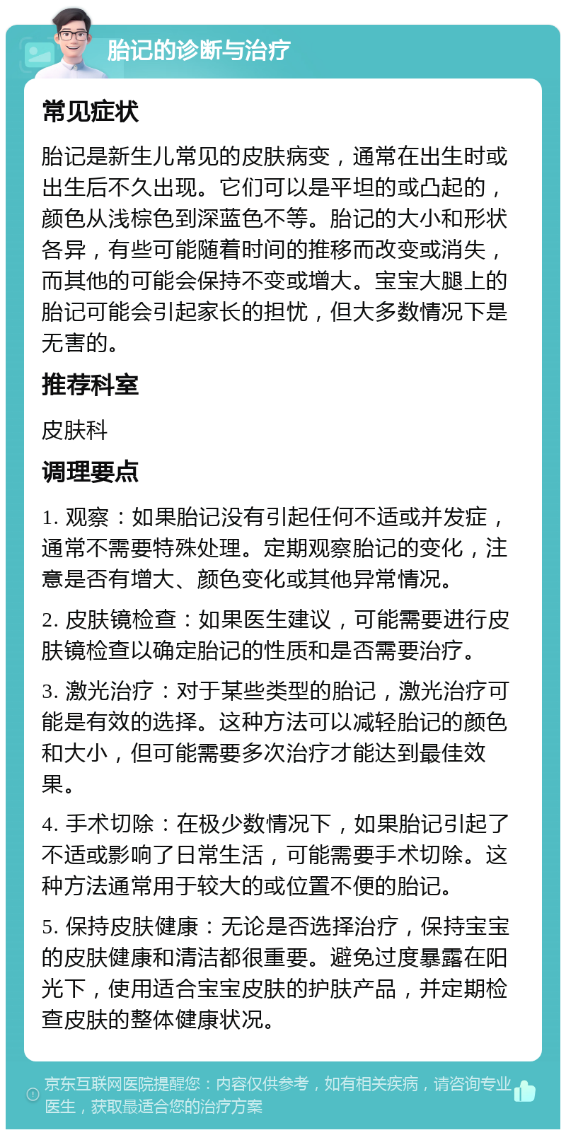 胎记的诊断与治疗 常见症状 胎记是新生儿常见的皮肤病变，通常在出生时或出生后不久出现。它们可以是平坦的或凸起的，颜色从浅棕色到深蓝色不等。胎记的大小和形状各异，有些可能随着时间的推移而改变或消失，而其他的可能会保持不变或增大。宝宝大腿上的胎记可能会引起家长的担忧，但大多数情况下是无害的。 推荐科室 皮肤科 调理要点 1. 观察：如果胎记没有引起任何不适或并发症，通常不需要特殊处理。定期观察胎记的变化，注意是否有增大、颜色变化或其他异常情况。 2. 皮肤镜检查：如果医生建议，可能需要进行皮肤镜检查以确定胎记的性质和是否需要治疗。 3. 激光治疗：对于某些类型的胎记，激光治疗可能是有效的选择。这种方法可以减轻胎记的颜色和大小，但可能需要多次治疗才能达到最佳效果。 4. 手术切除：在极少数情况下，如果胎记引起了不适或影响了日常生活，可能需要手术切除。这种方法通常用于较大的或位置不便的胎记。 5. 保持皮肤健康：无论是否选择治疗，保持宝宝的皮肤健康和清洁都很重要。避免过度暴露在阳光下，使用适合宝宝皮肤的护肤产品，并定期检查皮肤的整体健康状况。