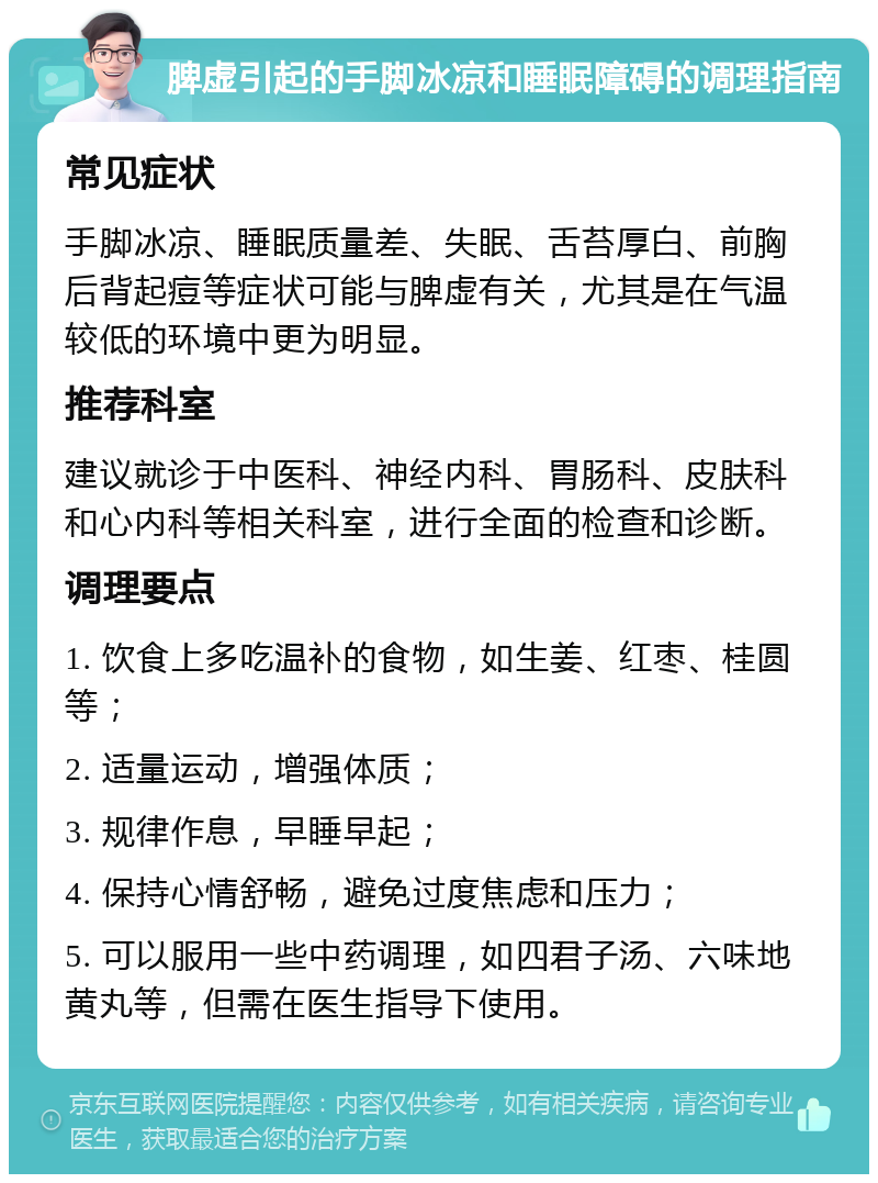 脾虚引起的手脚冰凉和睡眠障碍的调理指南 常见症状 手脚冰凉、睡眠质量差、失眠、舌苔厚白、前胸后背起痘等症状可能与脾虚有关，尤其是在气温较低的环境中更为明显。 推荐科室 建议就诊于中医科、神经内科、胃肠科、皮肤科和心内科等相关科室，进行全面的检查和诊断。 调理要点 1. 饮食上多吃温补的食物，如生姜、红枣、桂圆等； 2. 适量运动，增强体质； 3. 规律作息，早睡早起； 4. 保持心情舒畅，避免过度焦虑和压力； 5. 可以服用一些中药调理，如四君子汤、六味地黄丸等，但需在医生指导下使用。