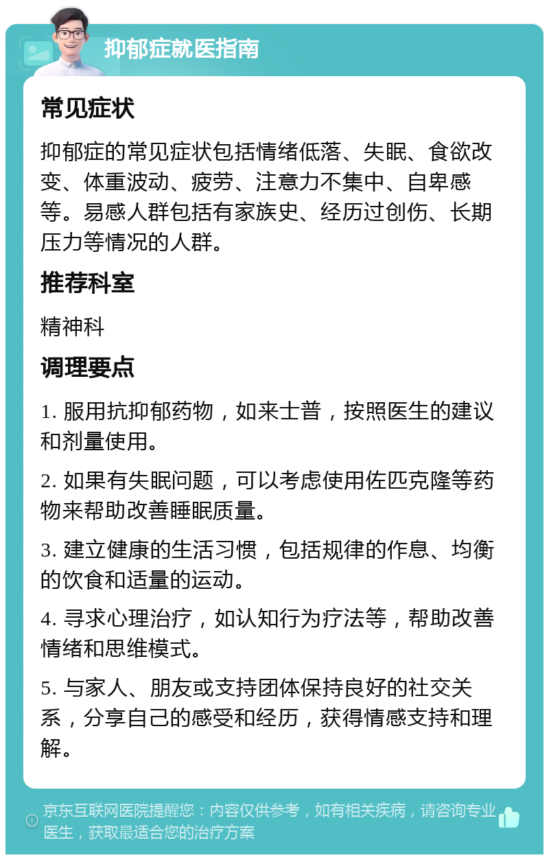 抑郁症就医指南 常见症状 抑郁症的常见症状包括情绪低落、失眠、食欲改变、体重波动、疲劳、注意力不集中、自卑感等。易感人群包括有家族史、经历过创伤、长期压力等情况的人群。 推荐科室 精神科 调理要点 1. 服用抗抑郁药物，如来士普，按照医生的建议和剂量使用。 2. 如果有失眠问题，可以考虑使用佐匹克隆等药物来帮助改善睡眠质量。 3. 建立健康的生活习惯，包括规律的作息、均衡的饮食和适量的运动。 4. 寻求心理治疗，如认知行为疗法等，帮助改善情绪和思维模式。 5. 与家人、朋友或支持团体保持良好的社交关系，分享自己的感受和经历，获得情感支持和理解。