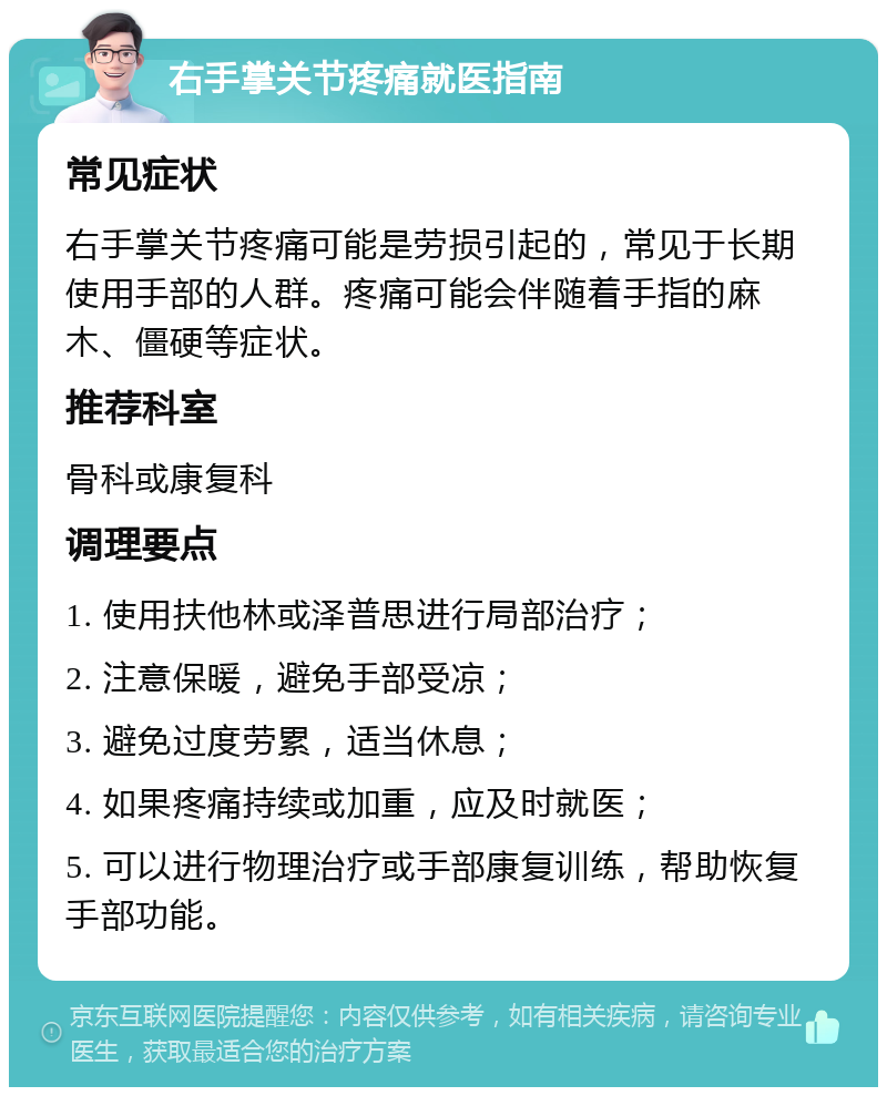 右手掌关节疼痛就医指南 常见症状 右手掌关节疼痛可能是劳损引起的，常见于长期使用手部的人群。疼痛可能会伴随着手指的麻木、僵硬等症状。 推荐科室 骨科或康复科 调理要点 1. 使用扶他林或泽普思进行局部治疗； 2. 注意保暖，避免手部受凉； 3. 避免过度劳累，适当休息； 4. 如果疼痛持续或加重，应及时就医； 5. 可以进行物理治疗或手部康复训练，帮助恢复手部功能。