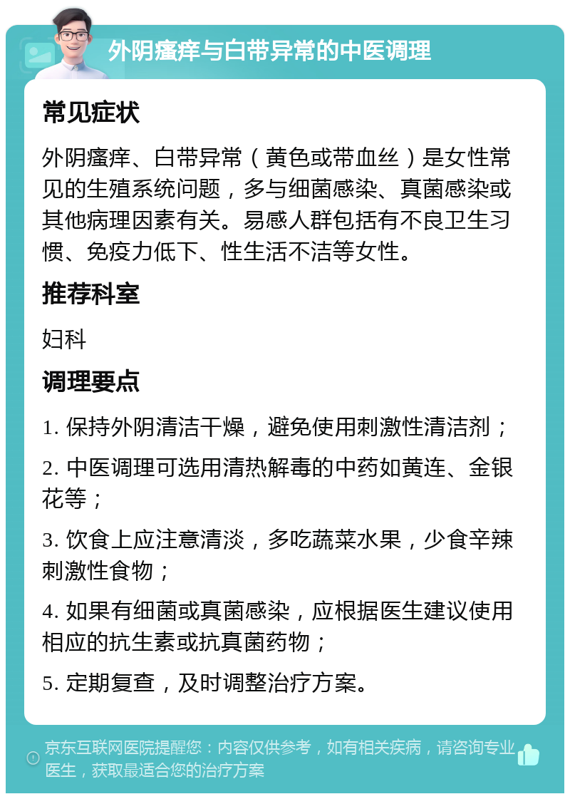 外阴瘙痒与白带异常的中医调理 常见症状 外阴瘙痒、白带异常（黄色或带血丝）是女性常见的生殖系统问题，多与细菌感染、真菌感染或其他病理因素有关。易感人群包括有不良卫生习惯、免疫力低下、性生活不洁等女性。 推荐科室 妇科 调理要点 1. 保持外阴清洁干燥，避免使用刺激性清洁剂； 2. 中医调理可选用清热解毒的中药如黄连、金银花等； 3. 饮食上应注意清淡，多吃蔬菜水果，少食辛辣刺激性食物； 4. 如果有细菌或真菌感染，应根据医生建议使用相应的抗生素或抗真菌药物； 5. 定期复查，及时调整治疗方案。