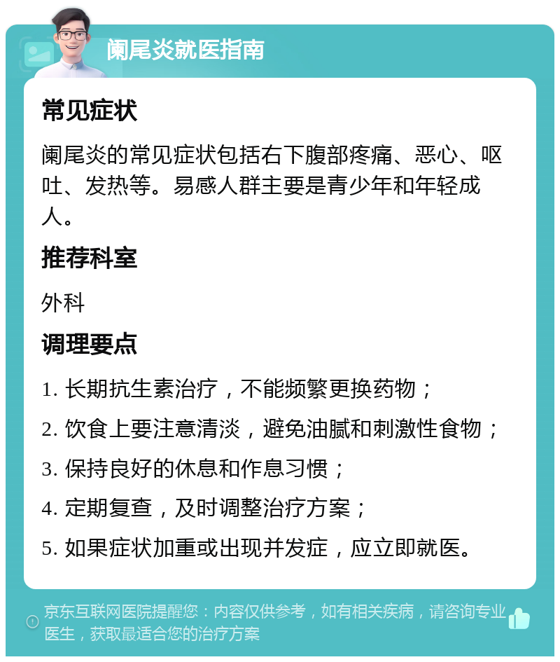 阑尾炎就医指南 常见症状 阑尾炎的常见症状包括右下腹部疼痛、恶心、呕吐、发热等。易感人群主要是青少年和年轻成人。 推荐科室 外科 调理要点 1. 长期抗生素治疗，不能频繁更换药物； 2. 饮食上要注意清淡，避免油腻和刺激性食物； 3. 保持良好的休息和作息习惯； 4. 定期复查，及时调整治疗方案； 5. 如果症状加重或出现并发症，应立即就医。