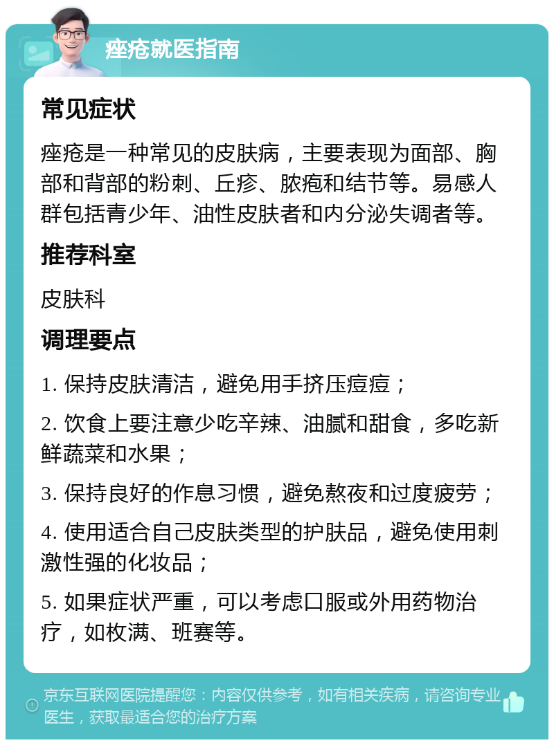 痤疮就医指南 常见症状 痤疮是一种常见的皮肤病，主要表现为面部、胸部和背部的粉刺、丘疹、脓疱和结节等。易感人群包括青少年、油性皮肤者和内分泌失调者等。 推荐科室 皮肤科 调理要点 1. 保持皮肤清洁，避免用手挤压痘痘； 2. 饮食上要注意少吃辛辣、油腻和甜食，多吃新鲜蔬菜和水果； 3. 保持良好的作息习惯，避免熬夜和过度疲劳； 4. 使用适合自己皮肤类型的护肤品，避免使用刺激性强的化妆品； 5. 如果症状严重，可以考虑口服或外用药物治疗，如枚满、班赛等。