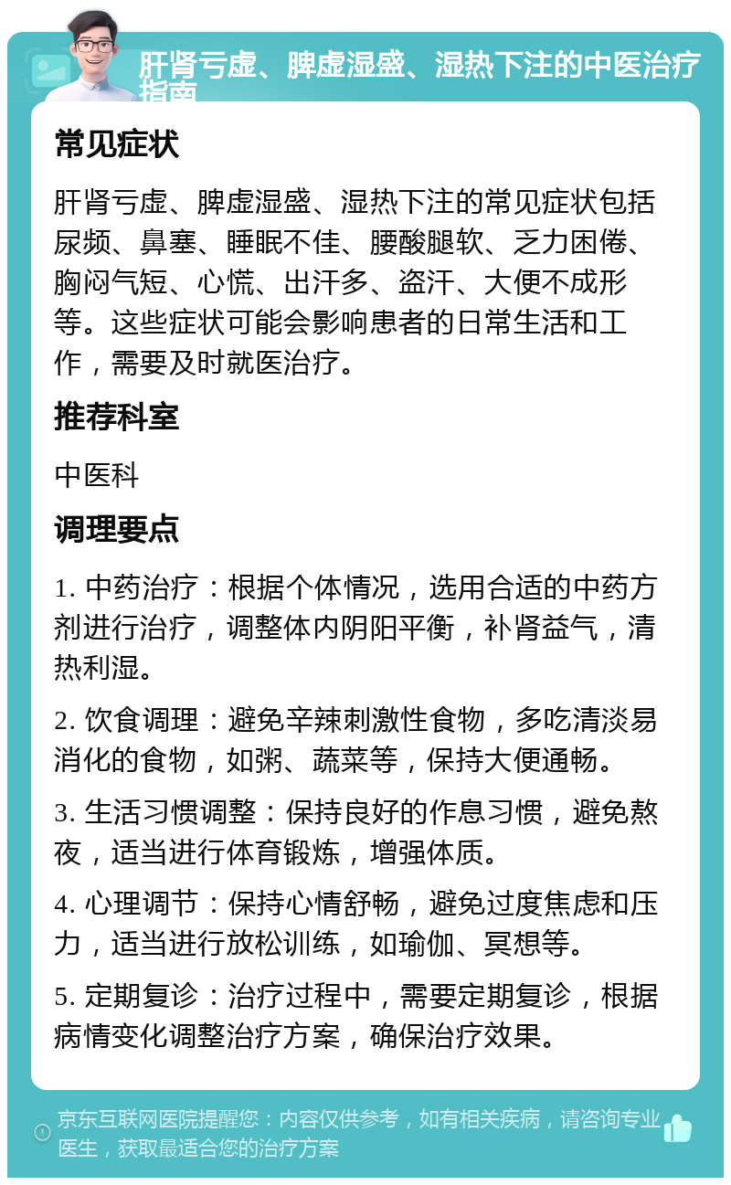 肝肾亏虚、脾虚湿盛、湿热下注的中医治疗指南 常见症状 肝肾亏虚、脾虚湿盛、湿热下注的常见症状包括尿频、鼻塞、睡眠不佳、腰酸腿软、乏力困倦、胸闷气短、心慌、出汗多、盗汗、大便不成形等。这些症状可能会影响患者的日常生活和工作，需要及时就医治疗。 推荐科室 中医科 调理要点 1. 中药治疗：根据个体情况，选用合适的中药方剂进行治疗，调整体内阴阳平衡，补肾益气，清热利湿。 2. 饮食调理：避免辛辣刺激性食物，多吃清淡易消化的食物，如粥、蔬菜等，保持大便通畅。 3. 生活习惯调整：保持良好的作息习惯，避免熬夜，适当进行体育锻炼，增强体质。 4. 心理调节：保持心情舒畅，避免过度焦虑和压力，适当进行放松训练，如瑜伽、冥想等。 5. 定期复诊：治疗过程中，需要定期复诊，根据病情变化调整治疗方案，确保治疗效果。