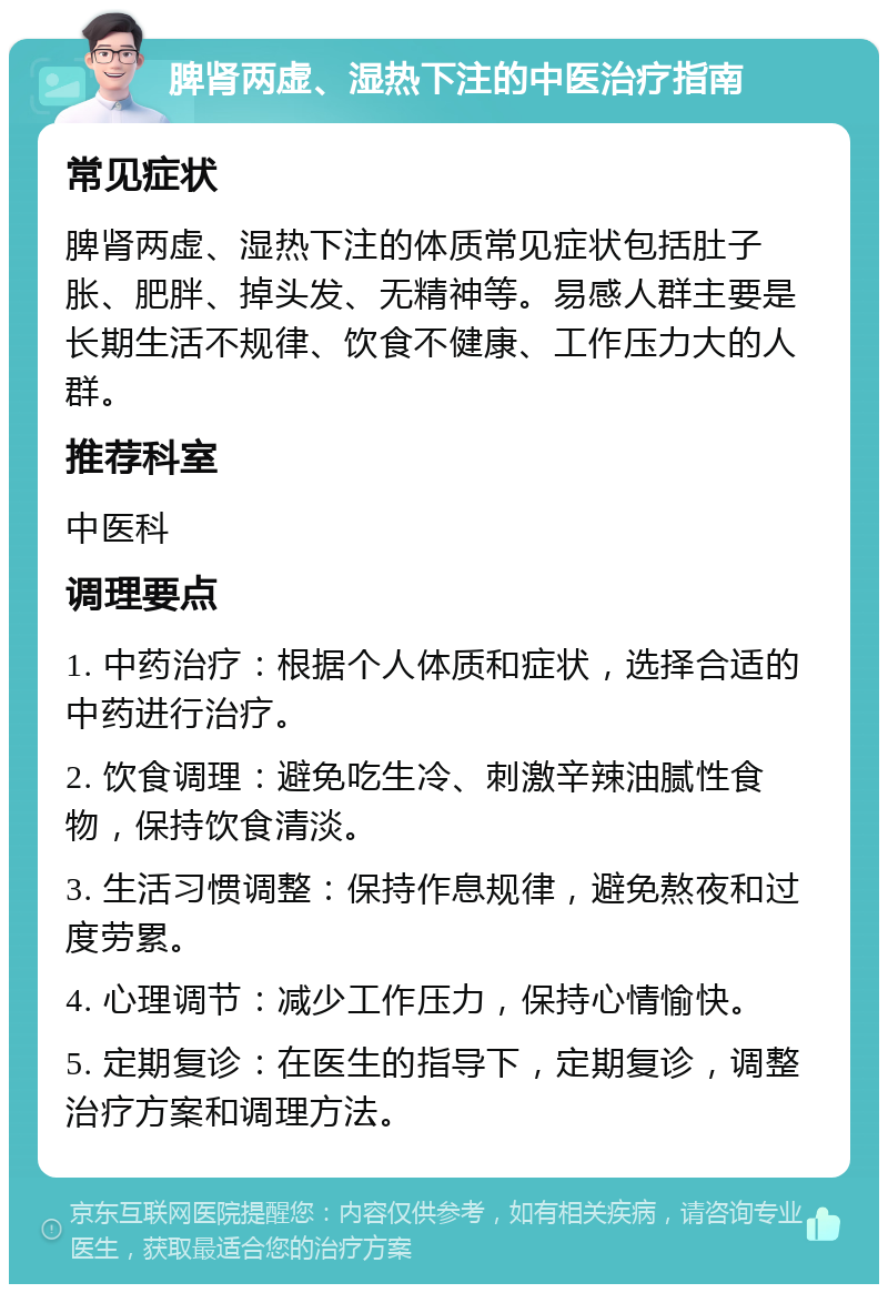 脾肾两虚、湿热下注的中医治疗指南 常见症状 脾肾两虚、湿热下注的体质常见症状包括肚子胀、肥胖、掉头发、无精神等。易感人群主要是长期生活不规律、饮食不健康、工作压力大的人群。 推荐科室 中医科 调理要点 1. 中药治疗：根据个人体质和症状，选择合适的中药进行治疗。 2. 饮食调理：避免吃生冷、刺激辛辣油腻性食物，保持饮食清淡。 3. 生活习惯调整：保持作息规律，避免熬夜和过度劳累。 4. 心理调节：减少工作压力，保持心情愉快。 5. 定期复诊：在医生的指导下，定期复诊，调整治疗方案和调理方法。