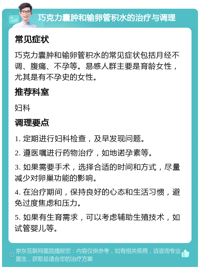 巧克力囊肿和输卵管积水的治疗与调理 常见症状 巧克力囊肿和输卵管积水的常见症状包括月经不调、腹痛、不孕等。易感人群主要是育龄女性，尤其是有不孕史的女性。 推荐科室 妇科 调理要点 1. 定期进行妇科检查，及早发现问题。 2. 遵医嘱进行药物治疗，如地诺孕素等。 3. 如果需要手术，选择合适的时间和方式，尽量减少对卵巢功能的影响。 4. 在治疗期间，保持良好的心态和生活习惯，避免过度焦虑和压力。 5. 如果有生育需求，可以考虑辅助生殖技术，如试管婴儿等。