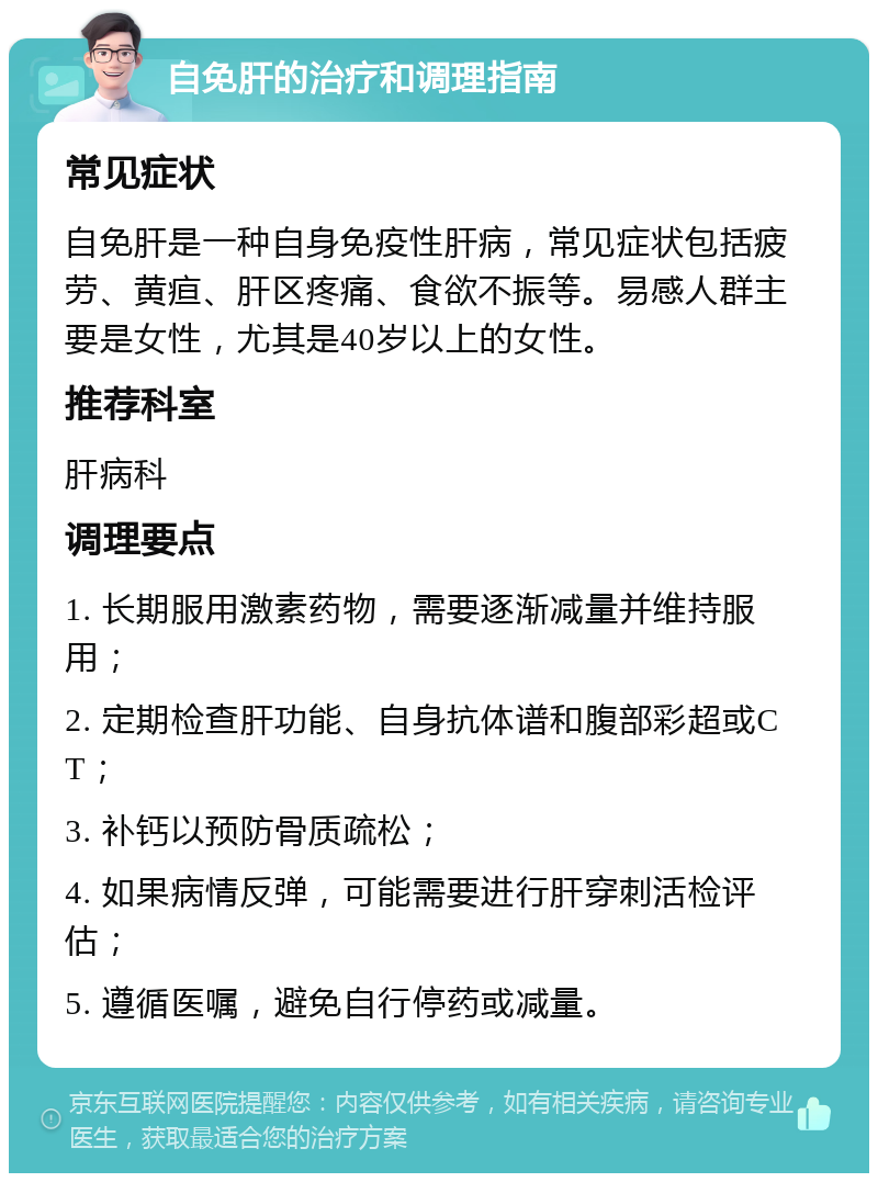 自免肝的治疗和调理指南 常见症状 自免肝是一种自身免疫性肝病，常见症状包括疲劳、黄疸、肝区疼痛、食欲不振等。易感人群主要是女性，尤其是40岁以上的女性。 推荐科室 肝病科 调理要点 1. 长期服用激素药物，需要逐渐减量并维持服用； 2. 定期检查肝功能、自身抗体谱和腹部彩超或CT； 3. 补钙以预防骨质疏松； 4. 如果病情反弹，可能需要进行肝穿刺活检评估； 5. 遵循医嘱，避免自行停药或减量。