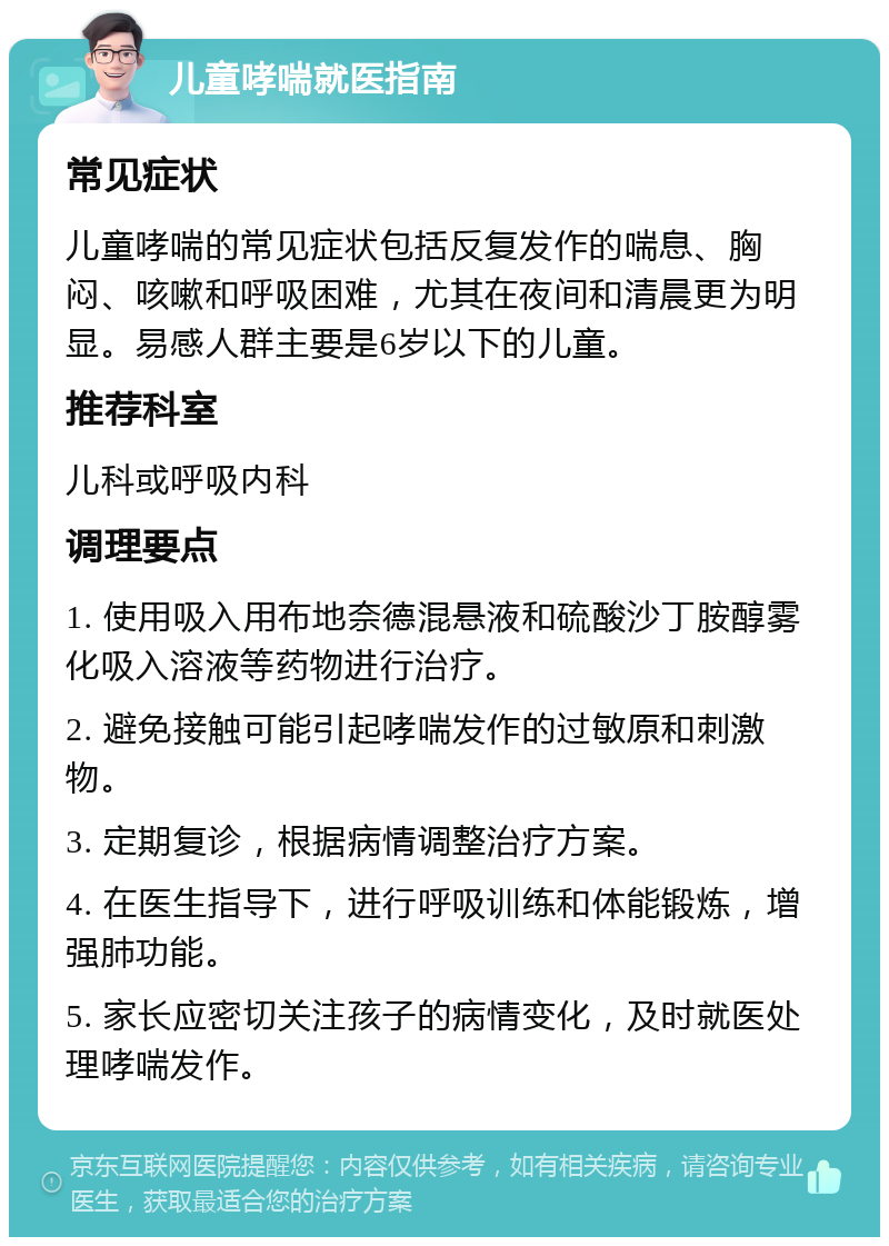 儿童哮喘就医指南 常见症状 儿童哮喘的常见症状包括反复发作的喘息、胸闷、咳嗽和呼吸困难，尤其在夜间和清晨更为明显。易感人群主要是6岁以下的儿童。 推荐科室 儿科或呼吸内科 调理要点 1. 使用吸入用布地奈德混悬液和硫酸沙丁胺醇雾化吸入溶液等药物进行治疗。 2. 避免接触可能引起哮喘发作的过敏原和刺激物。 3. 定期复诊，根据病情调整治疗方案。 4. 在医生指导下，进行呼吸训练和体能锻炼，增强肺功能。 5. 家长应密切关注孩子的病情变化，及时就医处理哮喘发作。