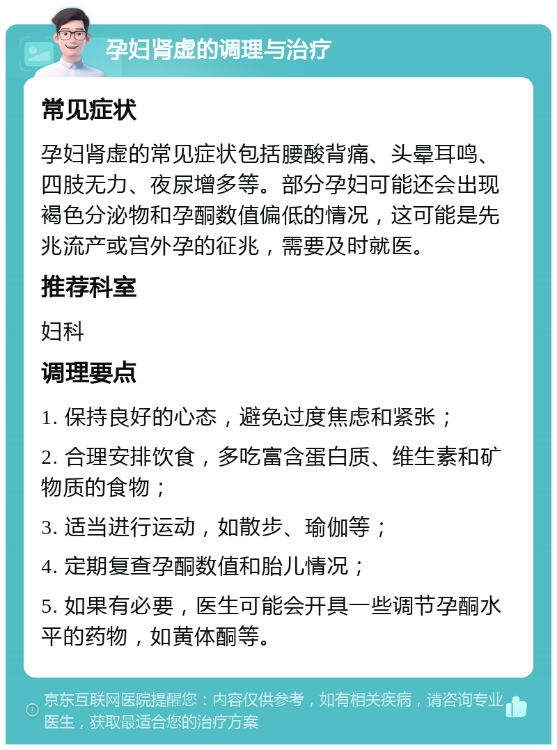 孕妇肾虚的调理与治疗 常见症状 孕妇肾虚的常见症状包括腰酸背痛、头晕耳鸣、四肢无力、夜尿增多等。部分孕妇可能还会出现褐色分泌物和孕酮数值偏低的情况，这可能是先兆流产或宫外孕的征兆，需要及时就医。 推荐科室 妇科 调理要点 1. 保持良好的心态，避免过度焦虑和紧张； 2. 合理安排饮食，多吃富含蛋白质、维生素和矿物质的食物； 3. 适当进行运动，如散步、瑜伽等； 4. 定期复查孕酮数值和胎儿情况； 5. 如果有必要，医生可能会开具一些调节孕酮水平的药物，如黄体酮等。