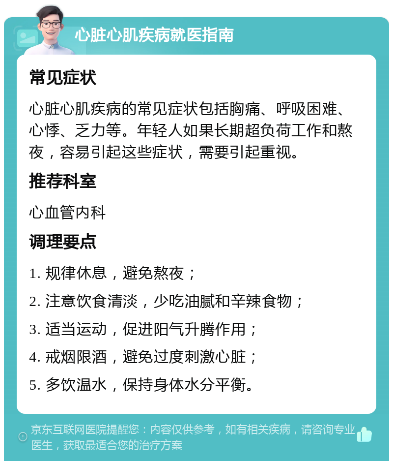 心脏心肌疾病就医指南 常见症状 心脏心肌疾病的常见症状包括胸痛、呼吸困难、心悸、乏力等。年轻人如果长期超负荷工作和熬夜，容易引起这些症状，需要引起重视。 推荐科室 心血管内科 调理要点 1. 规律休息，避免熬夜； 2. 注意饮食清淡，少吃油腻和辛辣食物； 3. 适当运动，促进阳气升腾作用； 4. 戒烟限酒，避免过度刺激心脏； 5. 多饮温水，保持身体水分平衡。