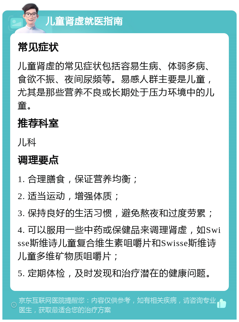 儿童肾虚就医指南 常见症状 儿童肾虚的常见症状包括容易生病、体弱多病、食欲不振、夜间尿频等。易感人群主要是儿童，尤其是那些营养不良或长期处于压力环境中的儿童。 推荐科室 儿科 调理要点 1. 合理膳食，保证营养均衡； 2. 适当运动，增强体质； 3. 保持良好的生活习惯，避免熬夜和过度劳累； 4. 可以服用一些中药或保健品来调理肾虚，如Swisse斯维诗儿童复合维生素咀嚼片和Swisse斯维诗儿童多维矿物质咀嚼片； 5. 定期体检，及时发现和治疗潜在的健康问题。