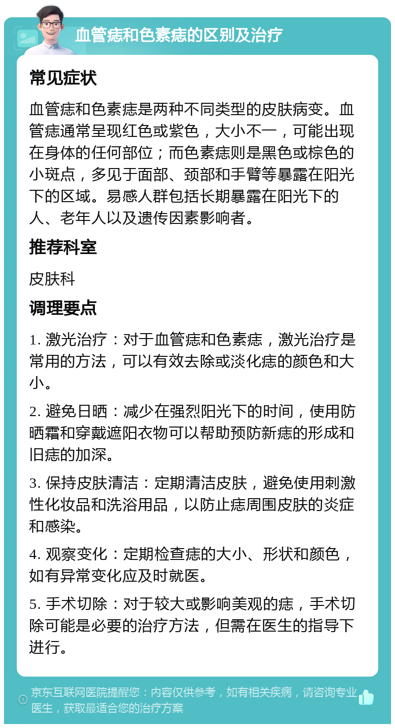 血管痣和色素痣的区别及治疗 常见症状 血管痣和色素痣是两种不同类型的皮肤病变。血管痣通常呈现红色或紫色，大小不一，可能出现在身体的任何部位；而色素痣则是黑色或棕色的小斑点，多见于面部、颈部和手臂等暴露在阳光下的区域。易感人群包括长期暴露在阳光下的人、老年人以及遗传因素影响者。 推荐科室 皮肤科 调理要点 1. 激光治疗：对于血管痣和色素痣，激光治疗是常用的方法，可以有效去除或淡化痣的颜色和大小。 2. 避免日晒：减少在强烈阳光下的时间，使用防晒霜和穿戴遮阳衣物可以帮助预防新痣的形成和旧痣的加深。 3. 保持皮肤清洁：定期清洁皮肤，避免使用刺激性化妆品和洗浴用品，以防止痣周围皮肤的炎症和感染。 4. 观察变化：定期检查痣的大小、形状和颜色，如有异常变化应及时就医。 5. 手术切除：对于较大或影响美观的痣，手术切除可能是必要的治疗方法，但需在医生的指导下进行。