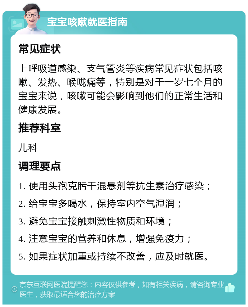 宝宝咳嗽就医指南 常见症状 上呼吸道感染、支气管炎等疾病常见症状包括咳嗽、发热、喉咙痛等，特别是对于一岁七个月的宝宝来说，咳嗽可能会影响到他们的正常生活和健康发展。 推荐科室 儿科 调理要点 1. 使用头孢克肟干混悬剂等抗生素治疗感染； 2. 给宝宝多喝水，保持室内空气湿润； 3. 避免宝宝接触刺激性物质和环境； 4. 注意宝宝的营养和休息，增强免疫力； 5. 如果症状加重或持续不改善，应及时就医。