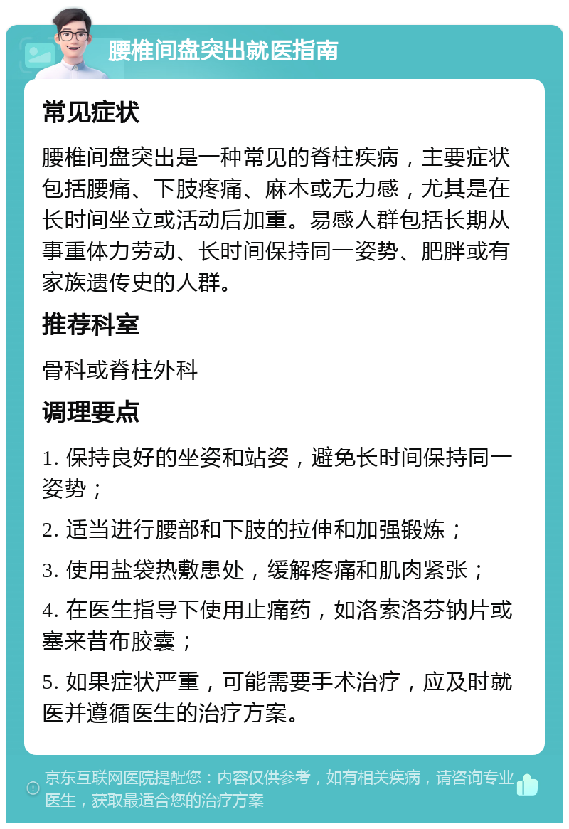 腰椎间盘突出就医指南 常见症状 腰椎间盘突出是一种常见的脊柱疾病，主要症状包括腰痛、下肢疼痛、麻木或无力感，尤其是在长时间坐立或活动后加重。易感人群包括长期从事重体力劳动、长时间保持同一姿势、肥胖或有家族遗传史的人群。 推荐科室 骨科或脊柱外科 调理要点 1. 保持良好的坐姿和站姿，避免长时间保持同一姿势； 2. 适当进行腰部和下肢的拉伸和加强锻炼； 3. 使用盐袋热敷患处，缓解疼痛和肌肉紧张； 4. 在医生指导下使用止痛药，如洛索洛芬钠片或塞来昔布胶囊； 5. 如果症状严重，可能需要手术治疗，应及时就医并遵循医生的治疗方案。