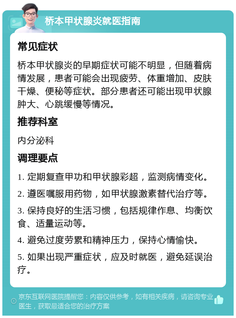 桥本甲状腺炎就医指南 常见症状 桥本甲状腺炎的早期症状可能不明显，但随着病情发展，患者可能会出现疲劳、体重增加、皮肤干燥、便秘等症状。部分患者还可能出现甲状腺肿大、心跳缓慢等情况。 推荐科室 内分泌科 调理要点 1. 定期复查甲功和甲状腺彩超，监测病情变化。 2. 遵医嘱服用药物，如甲状腺激素替代治疗等。 3. 保持良好的生活习惯，包括规律作息、均衡饮食、适量运动等。 4. 避免过度劳累和精神压力，保持心情愉快。 5. 如果出现严重症状，应及时就医，避免延误治疗。