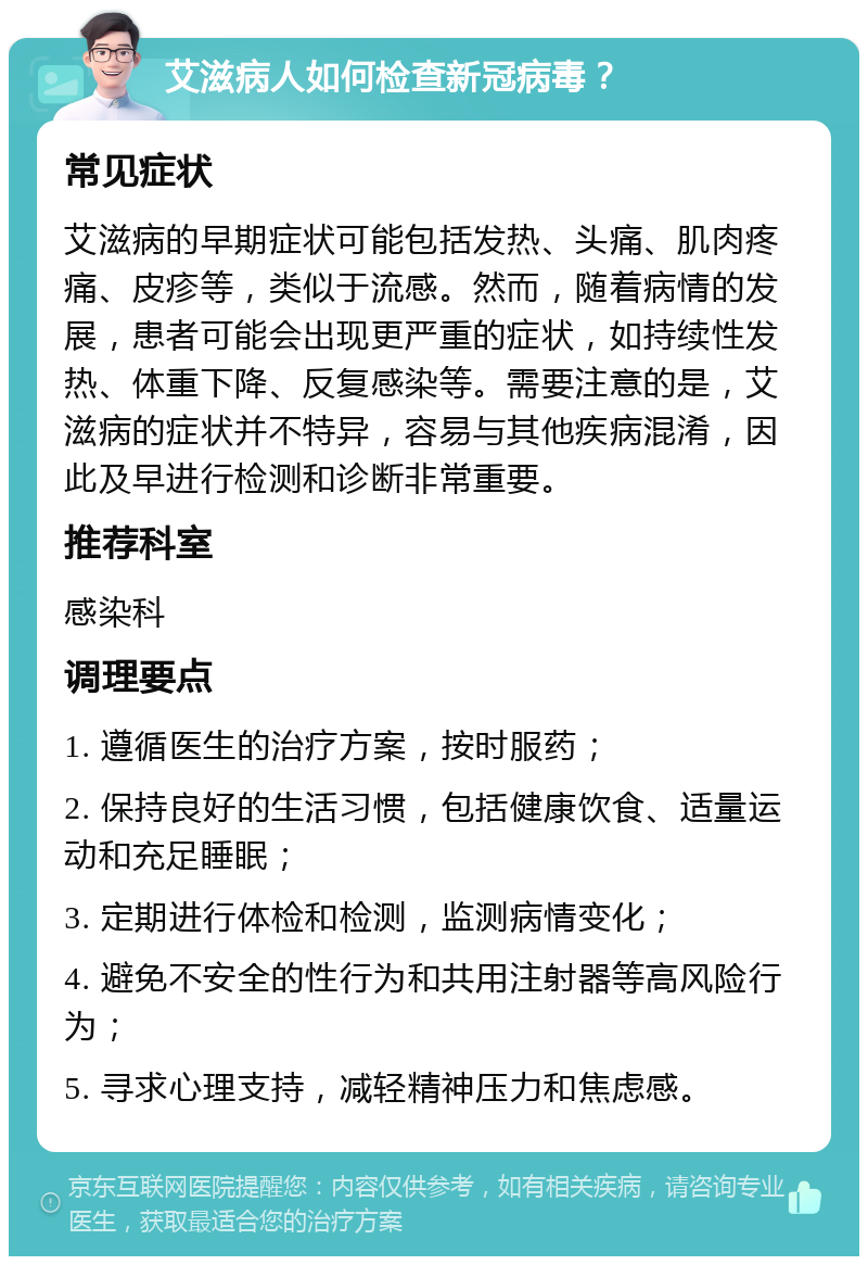 艾滋病人如何检查新冠病毒？ 常见症状 艾滋病的早期症状可能包括发热、头痛、肌肉疼痛、皮疹等，类似于流感。然而，随着病情的发展，患者可能会出现更严重的症状，如持续性发热、体重下降、反复感染等。需要注意的是，艾滋病的症状并不特异，容易与其他疾病混淆，因此及早进行检测和诊断非常重要。 推荐科室 感染科 调理要点 1. 遵循医生的治疗方案，按时服药； 2. 保持良好的生活习惯，包括健康饮食、适量运动和充足睡眠； 3. 定期进行体检和检测，监测病情变化； 4. 避免不安全的性行为和共用注射器等高风险行为； 5. 寻求心理支持，减轻精神压力和焦虑感。