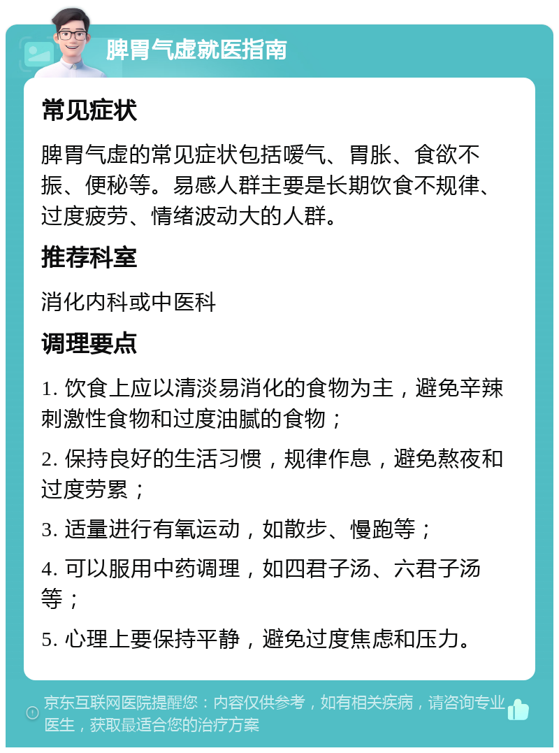 脾胃气虚就医指南 常见症状 脾胃气虚的常见症状包括嗳气、胃胀、食欲不振、便秘等。易感人群主要是长期饮食不规律、过度疲劳、情绪波动大的人群。 推荐科室 消化内科或中医科 调理要点 1. 饮食上应以清淡易消化的食物为主，避免辛辣刺激性食物和过度油腻的食物； 2. 保持良好的生活习惯，规律作息，避免熬夜和过度劳累； 3. 适量进行有氧运动，如散步、慢跑等； 4. 可以服用中药调理，如四君子汤、六君子汤等； 5. 心理上要保持平静，避免过度焦虑和压力。