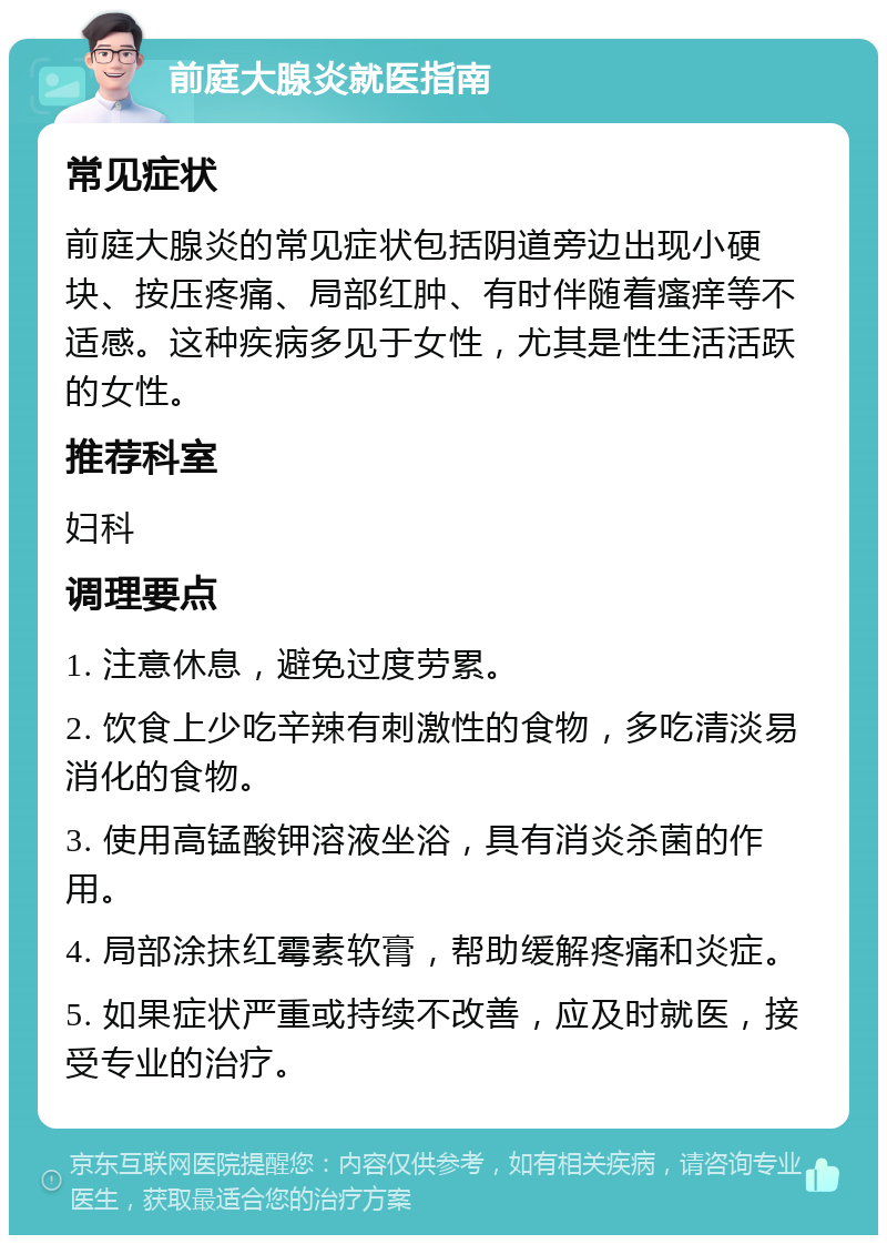 前庭大腺炎就医指南 常见症状 前庭大腺炎的常见症状包括阴道旁边出现小硬块、按压疼痛、局部红肿、有时伴随着瘙痒等不适感。这种疾病多见于女性，尤其是性生活活跃的女性。 推荐科室 妇科 调理要点 1. 注意休息，避免过度劳累。 2. 饮食上少吃辛辣有刺激性的食物，多吃清淡易消化的食物。 3. 使用高锰酸钾溶液坐浴，具有消炎杀菌的作用。 4. 局部涂抹红霉素软膏，帮助缓解疼痛和炎症。 5. 如果症状严重或持续不改善，应及时就医，接受专业的治疗。