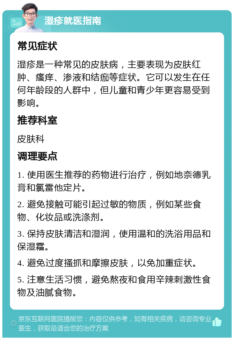 湿疹就医指南 常见症状 湿疹是一种常见的皮肤病，主要表现为皮肤红肿、瘙痒、渗液和结痂等症状。它可以发生在任何年龄段的人群中，但儿童和青少年更容易受到影响。 推荐科室 皮肤科 调理要点 1. 使用医生推荐的药物进行治疗，例如地奈德乳膏和氯雷他定片。 2. 避免接触可能引起过敏的物质，例如某些食物、化妆品或洗涤剂。 3. 保持皮肤清洁和湿润，使用温和的洗浴用品和保湿霜。 4. 避免过度搔抓和摩擦皮肤，以免加重症状。 5. 注意生活习惯，避免熬夜和食用辛辣刺激性食物及油腻食物。