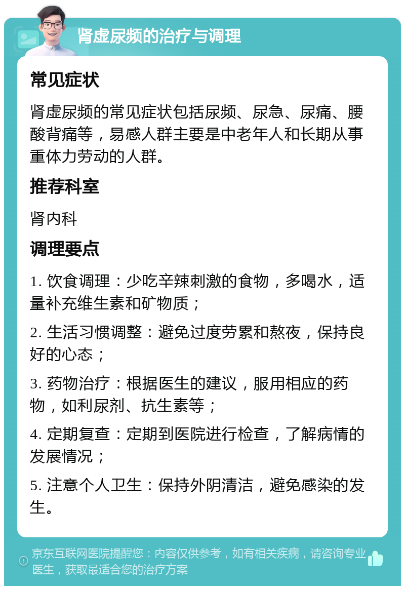 肾虚尿频的治疗与调理 常见症状 肾虚尿频的常见症状包括尿频、尿急、尿痛、腰酸背痛等，易感人群主要是中老年人和长期从事重体力劳动的人群。 推荐科室 肾内科 调理要点 1. 饮食调理：少吃辛辣刺激的食物，多喝水，适量补充维生素和矿物质； 2. 生活习惯调整：避免过度劳累和熬夜，保持良好的心态； 3. 药物治疗：根据医生的建议，服用相应的药物，如利尿剂、抗生素等； 4. 定期复查：定期到医院进行检查，了解病情的发展情况； 5. 注意个人卫生：保持外阴清洁，避免感染的发生。